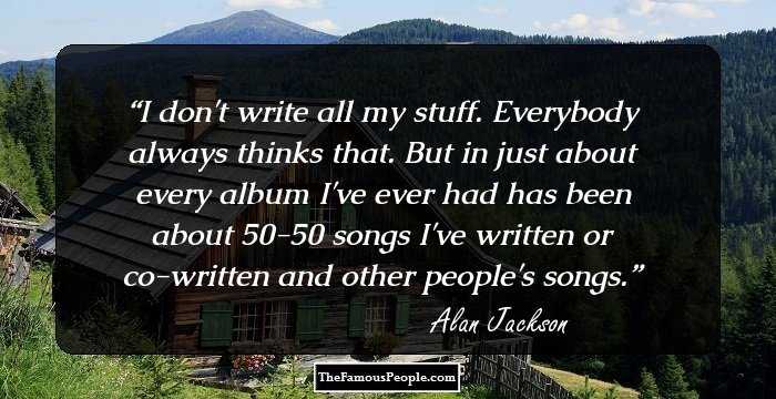 I don't write all my stuff. Everybody always thinks that. But in just about every album I've ever had has been about 50-50 songs I've written or co-written and other people's songs.