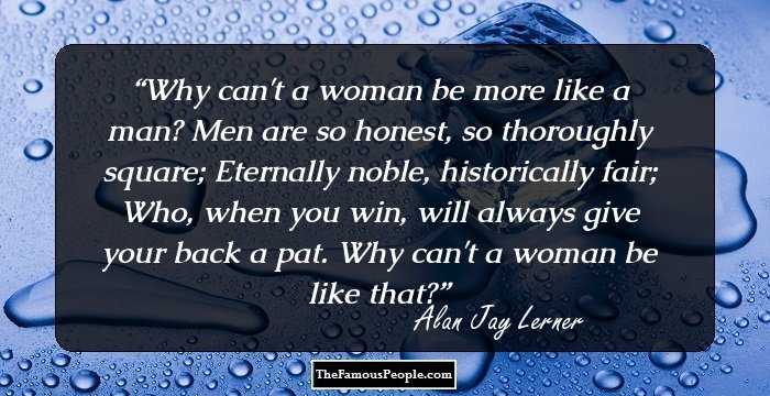 Why can't a woman be more like a man? Men are so honest, so thoroughly square; Eternally noble, historically fair; Who, when you win, will always give your back a pat. Why can't a woman be like that?