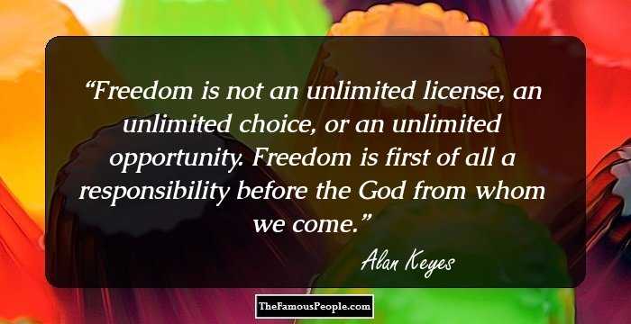 Freedom is not an unlimited license, an unlimited choice, or an unlimited opportunity. Freedom is first of all a responsibility before the God from whom we come.