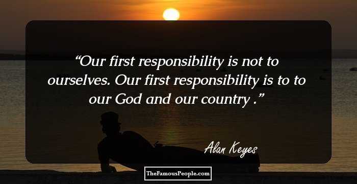 Our first responsibility is not to ourselves. Our first responsibility is to to our God and our country .