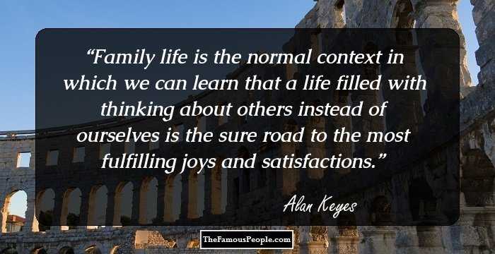 Family life is the normal context in which we can learn that a life filled with thinking about others instead of ourselves is the sure road to the most fulfilling joys and satisfactions.
