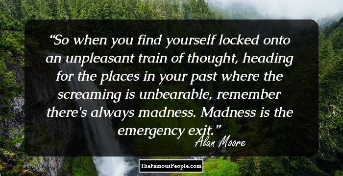So when you find yourself locked onto an unpleasant train of thought, heading for the places in your past where the screaming is unbearable, remember there's always madness. Madness is the emergency exit.