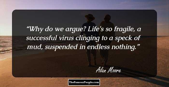 Why do we argue? Life's so fragile, a successful virus clinging to a speck of mud, suspended in endless nothing.