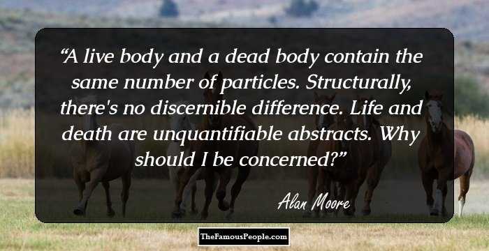 A live body and a dead body contain the same number of particles. Structurally, there's no discernible difference. Life and death are unquantifiable abstracts. Why should I be concerned?