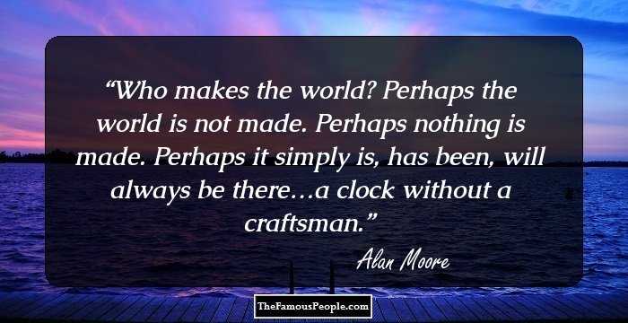 Who makes the world? Perhaps the world is not made. Perhaps nothing is made. Perhaps it simply is, has been, will always be there…a clock without a craftsman.