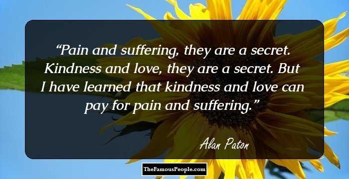Pain and suffering, they are a secret. Kindness and love, they are a secret. But I have learned that kindness and love can pay for pain and suffering.