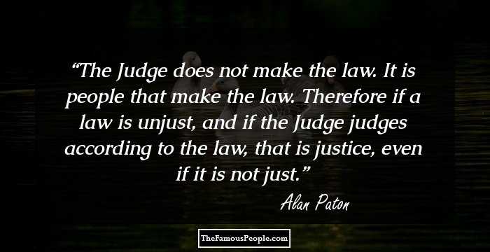 The Judge does not make the law. It is people that make the law. Therefore if a law is unjust, and if the Judge judges according to the law, that is justice, even if it is not just.