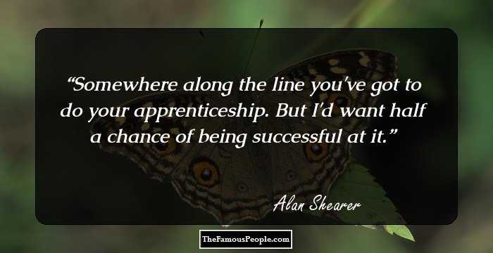 Somewhere along the line you've got to do your apprenticeship. But I'd want half a chance of being successful at it.