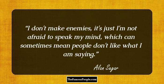 I don't make enemies, it's just I'm not afraid to speak my mind, which can sometimes mean people don't like what I am saying.