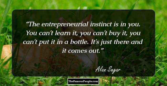 The entrepreneurial instinct is in you. You can't learn it, you can't buy it, you can't put it in a bottle. It's just there and it comes out.