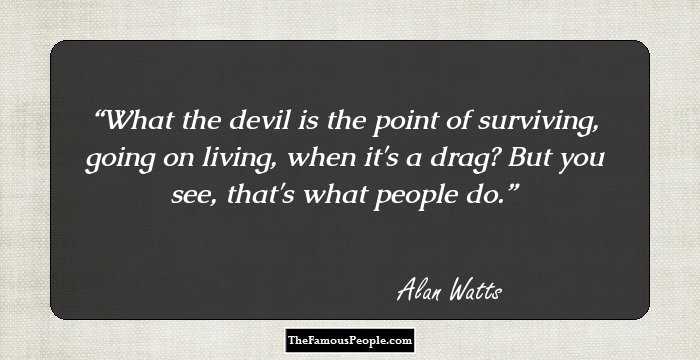 What the devil is the point of surviving, going on living, when it's a drag? But you see, that's what people do.