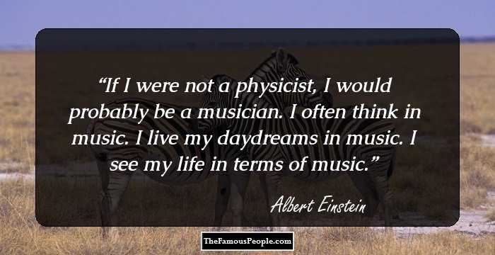 If I were not a physicist, I would probably be a musician. I often think in music. I live my daydreams in music. I see my life in terms of music.