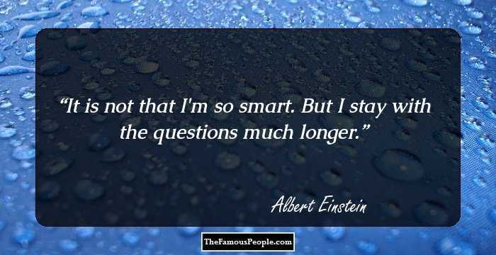 It is not that I'm so smart. But I stay with the questions much longer.
