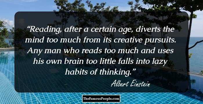 Reading, after a certain age, diverts the mind too much from its creative pursuits. Any man who reads too much and uses his own brain too little falls into lazy habits of thinking.