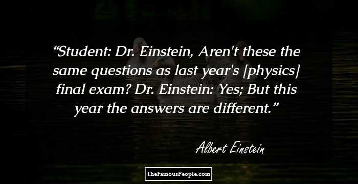 Student: Dr. Einstein, Aren't these the same questions as last year's [physics] final exam?

Dr. Einstein: Yes; But this year the answers are different.