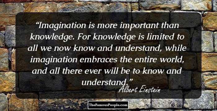 Imagination is more important than knowledge. For knowledge is limited to all we now know and understand, while imagination embraces the entire world, and all there ever will be to know and understand.