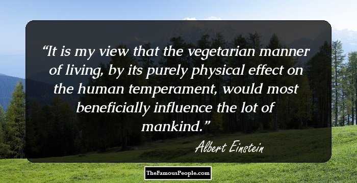 It is my view that the vegetarian manner of living, by its purely physical effect on the human temperament, would most beneficially influence the lot of mankind.