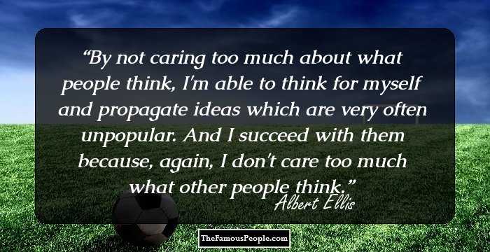 By not caring too much about what people think, I'm able to think for myself and propagate ideas which are very often unpopular. And I succeed with them because, again, I don't care too much what other people think.