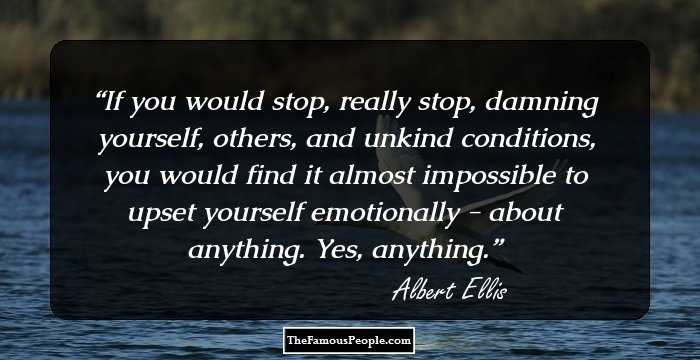 If you would stop, really stop, damning yourself, others, and unkind conditions, you would find it almost impossible to upset yourself emotionally - about anything. Yes, anything.