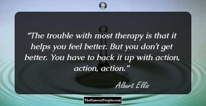 The trouble with most therapy is that it helps you feel better. But you don't get better. You have to back it up with action, action, action.