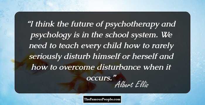 I think the future of psychotherapy and psychology is in the school system. We need to teach every child how to rarely seriously disturb himself or herself and how to overcome disturbance when it occurs.