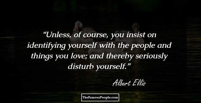 Unless, of course, you insist on identifying yourself with the people and things you love; and thereby seriously disturb yourself.