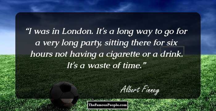 I was in London. It's a long way to go for a very long party, sitting there for six hours not having a cigarette or a drink. It's a waste of time.