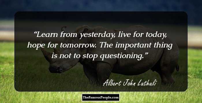 Learn from yesterday, live for today, hope for tomorrow. The important thing is not to stop questioning.