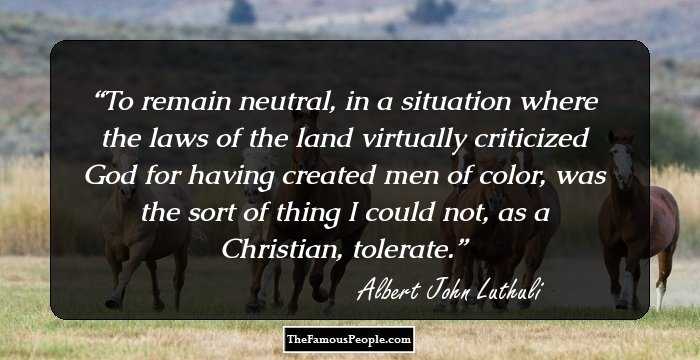 To remain neutral, in a situation where the laws of the land virtually criticized God for having created men of color, was the sort of thing I could not, as a Christian, tolerate.