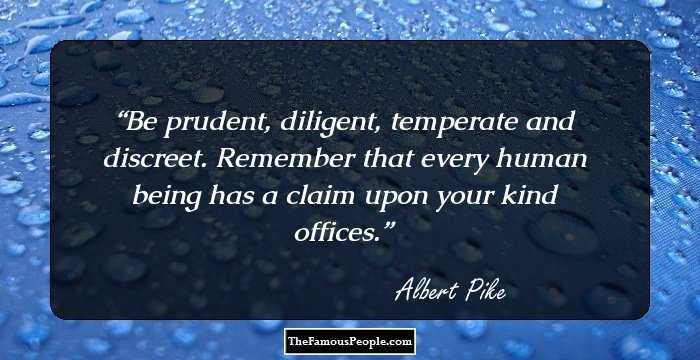 Be prudent, diligent, temperate and discreet. Remember that every human being has a claim upon your kind offices.