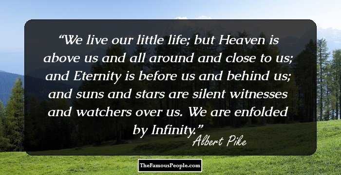 We live our little life; but Heaven is above us and all around and close to us; and Eternity is before us and behind us; and suns and stars are silent witnesses and watchers over us. We are enfolded by Infinity.