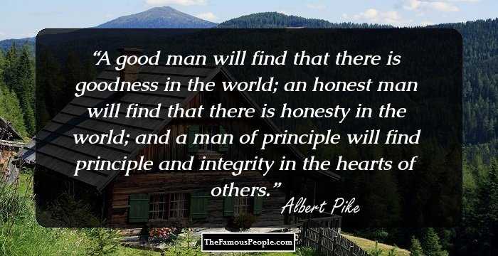 A good man will find that there is goodness in the world; an honest man will find that there is honesty in the world; and a man of principle will find principle and integrity in the hearts
of others.