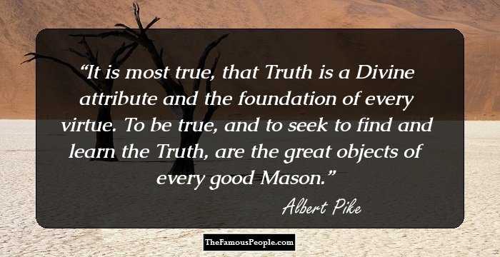 It is most true, that Truth is a Divine attribute and the foundation of every virtue. To be true, and to seek to find and learn the Truth, are the great objects of every good Mason.