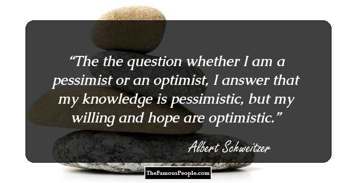 The the question whether I am a pessimist or an optimist, I answer that my knowledge is pessimistic, but my willing and hope are optimistic.