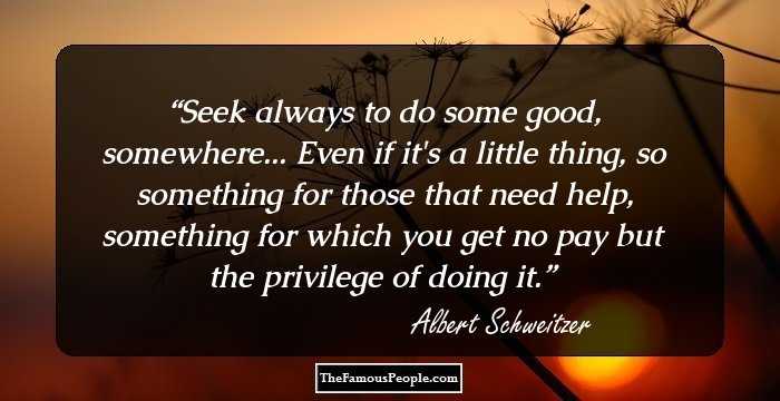 Seek always to do some good, somewhere... Even if it's a little thing, so something for those that need help, something for which you get no pay but the privilege of doing it.