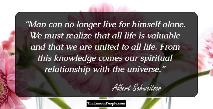 Man can no longer live for himself alone. We must realize that all life is valuable and that we are united to all life. From this knowledge comes our spiritual relationship with the universe.