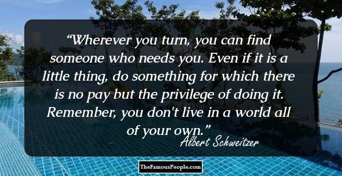 Wherever you turn, you can find someone who needs you. Even if it is a little thing, do something for which there is no pay but the privilege of doing it. Remember, you don't live in a world all of your own.