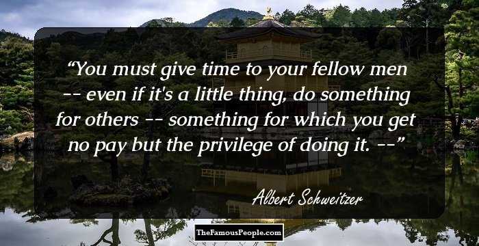 You must give time to your fellow men -- even if it's a little thing, do something for others -- something for which you get no pay but the privilege of doing it. --