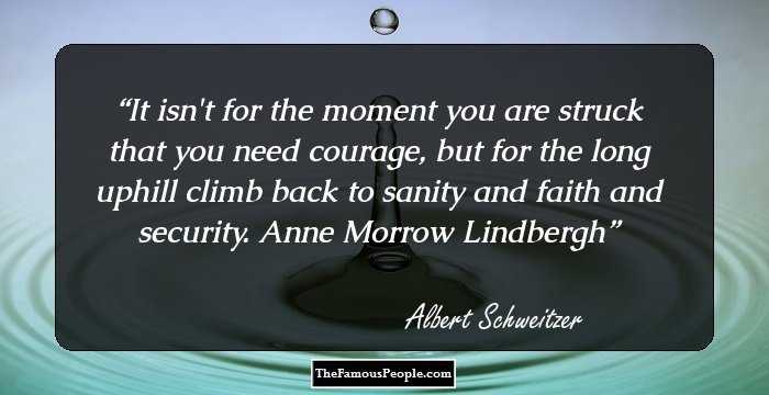 It isn't for the moment you are struck that you need courage, but for the long uphill climb back to sanity and faith and security. Anne Morrow Lindbergh