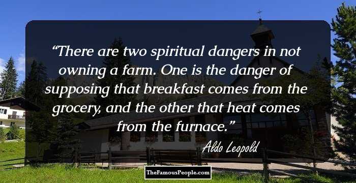 There are two spiritual dangers in not owning a farm. One is the danger of supposing that breakfast comes from the grocery, and the other that heat comes from the furnace.