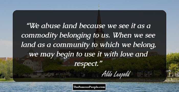 We abuse land because we see it as a commodity belonging to us. When we see land as a community to which we belong, we may begin to use it with love and respect.