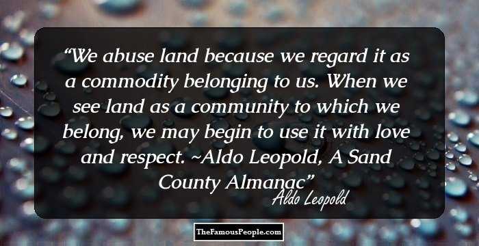 We abuse land because we regard it as a commodity belonging to us. When we see land as a community to which we belong, we may begin to use it with love and respect. ~Aldo Leopold, A Sand County Almanac