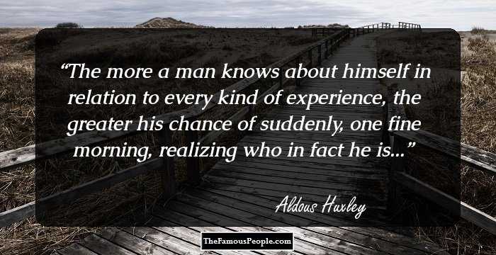The more a man knows about himself in relation to every kind of experience, the greater his chance of suddenly, one fine morning, realizing who in fact he is...