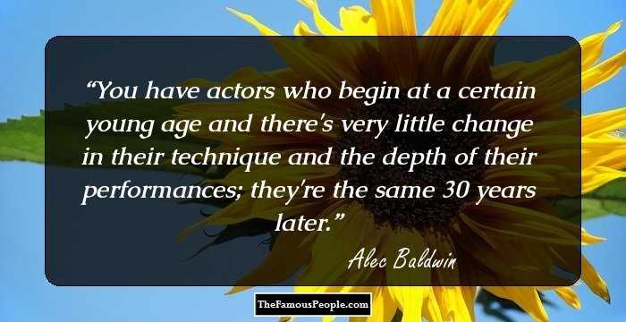 You have actors who begin at a certain young age and there's very little change in their technique and the depth of their performances; they're the same 30 years later.