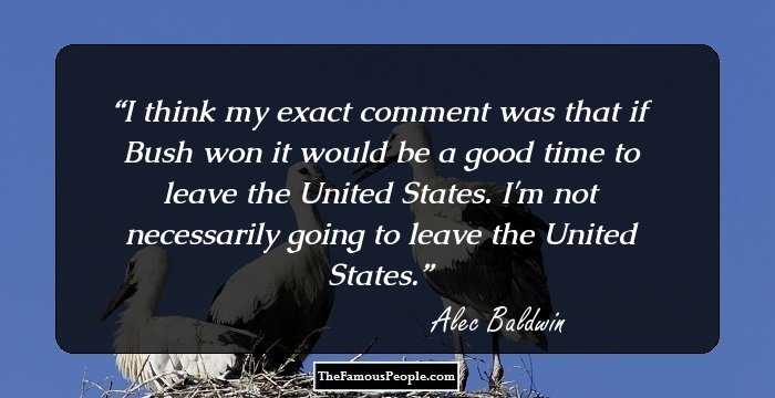 I think my exact comment was that if Bush won it would be a good time to leave the United States. I'm not necessarily going to leave the United States.