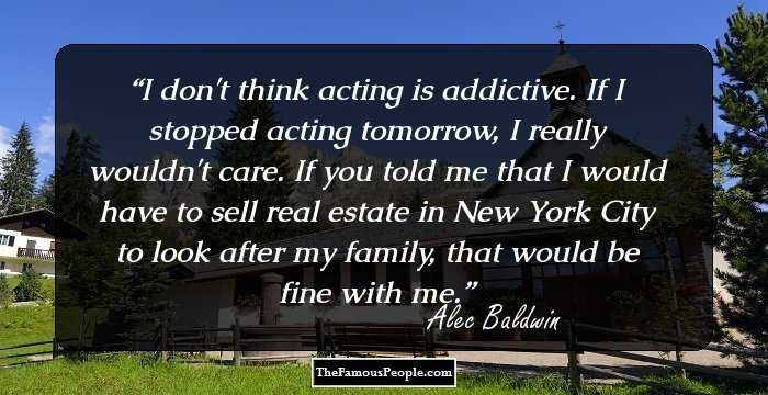 I don't think acting is addictive. If I stopped acting tomorrow, I really wouldn't care. If you told me that I would have to sell real estate in New York City to look after my family, that would be fine with me.
