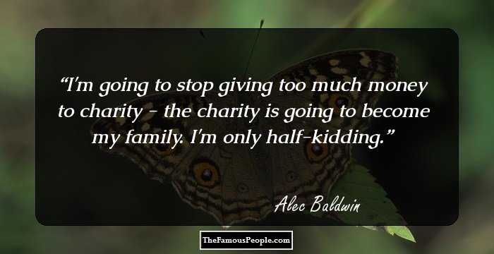 I'm going to stop giving too much money to charity - the charity is going to become my family. I'm only half-kidding.