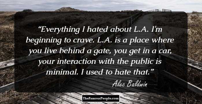 Everything I hated about L.A. I'm beginning to crave. L.A. is a place where you live behind a gate, you get in a car, your interaction with the public is minimal. I used to hate that.