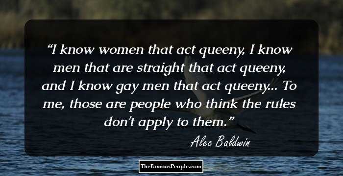 I know women that act queeny, I know men that are straight that act queeny, and I know gay men that act queeny... To me, those are people who think the rules don't apply to them.
