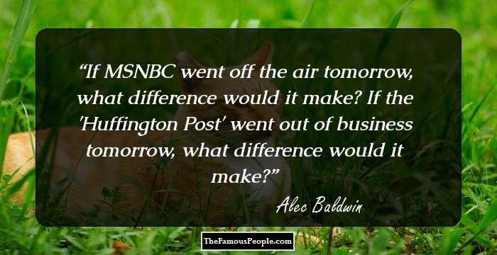 If MSNBC went off the air tomorrow, what difference would it make? If the 'Huffington Post' went out of business tomorrow, what difference would it make?
